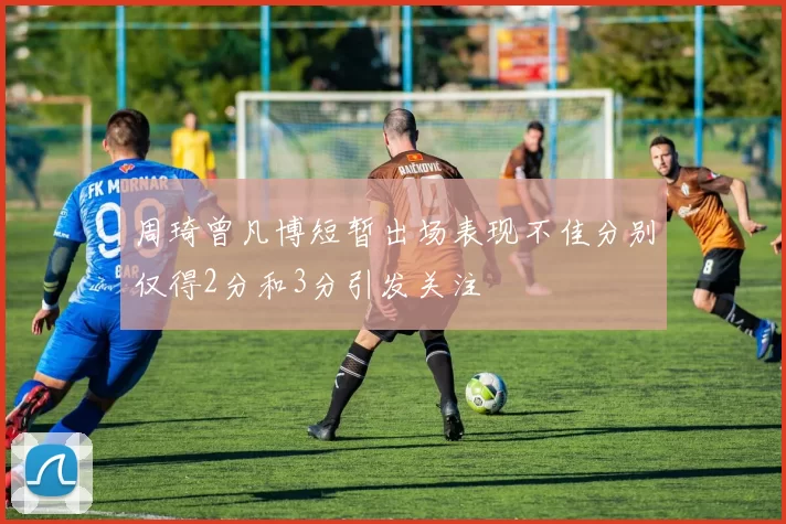 周琦曾凡博短暂出场表现不佳分别仅得2分和3分引发关注