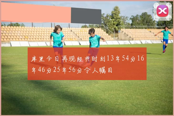 库里今日再现经典时刻13年54分16年46分25年56分令人瞩目