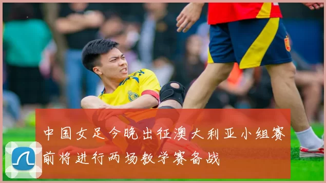 中国女足今晚出征澳大利亚小组赛前将进行两场教学赛备战