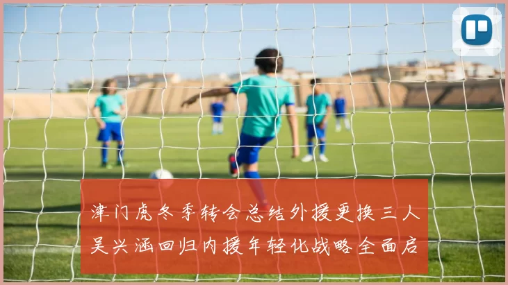 津门虎冬季转会总结外援更换三人吴兴涵回归内援年轻化战略全面启动