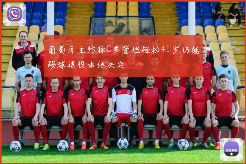 葡萄牙主帅称C罗管理轻松41岁仍能踢球退役由他决定