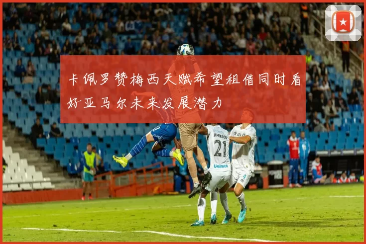 卡佩罗赞梅西天赋希望租借同时看好亚马尔未来发展潜力