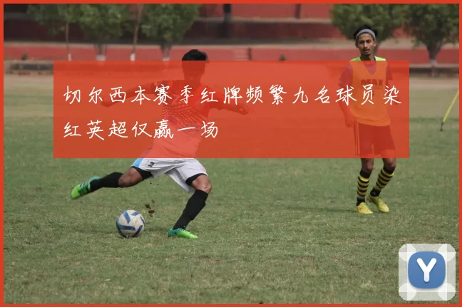 切尔西本赛季红牌频繁九名球员染红英超仅赢一场
