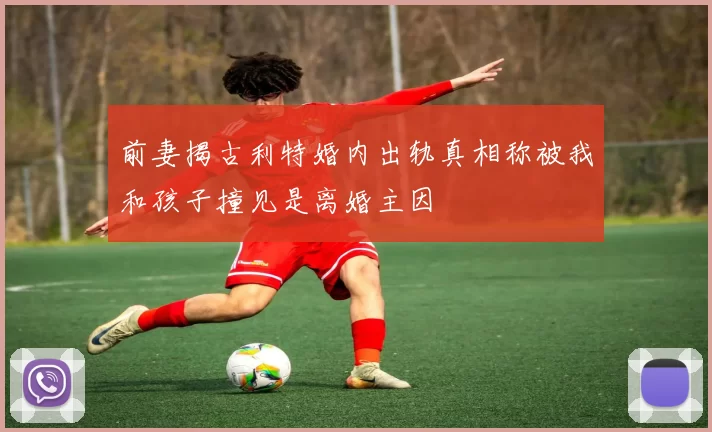 前妻揭古利特婚内出轨真相称被我和孩子撞见是离婚主因
