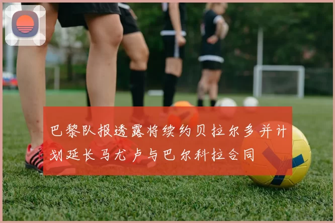 巴黎队报透露将续约贝拉尔多并计划延长马尤卢与巴尔科拉合同