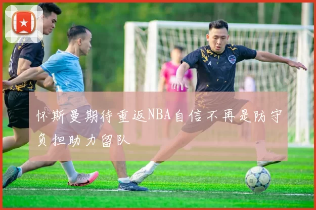 怀斯曼期待重返NBA自信不再是防守负担助力留队