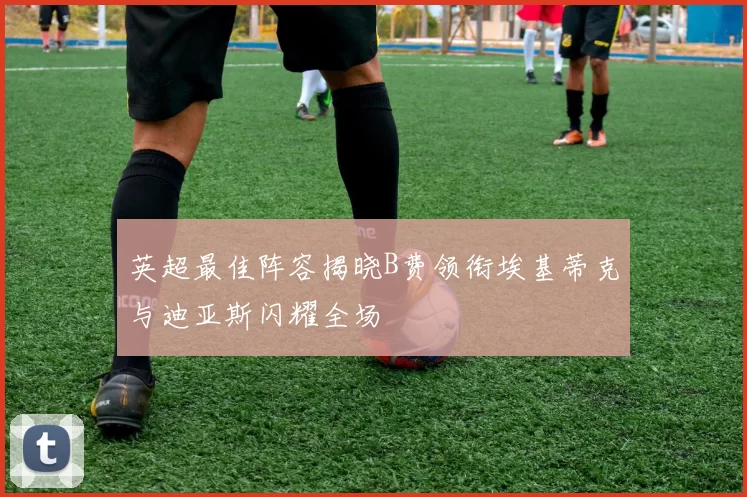 英超最佳阵容揭晓B费领衔埃基蒂克与迪亚斯闪耀全场